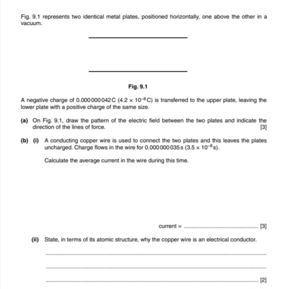 Fig. 9.1 represents two identical metal plates, positioned horizontally, one above the other in a 
vacuum. 
_ 
_ 
Fig. 9.1 
A negative charge of 0.000 D 00 042 C (4.2* 10^(-8)C) is transferred to the upper plate, leaving the 
lower plate with a positive charge of the same size. 
(a) On Fig. 9.1, draw the pattern of the electric field between the two plates and indicate the 
direction of the lines of force. [3] 
(b) (i) A conducting copper wire is used to connect the two plates and this leaves the plates 
uncharged. Charge flows in the wire for 0.000 000 035 s (3.5* 10^(-8)s). 
Calculate the average current in the wire during this time. 
current = _[3] 
(ii) State, in terms of its atomic structure, why the copper wire is an electrical conductor. 
_ 
_ 
_[2]