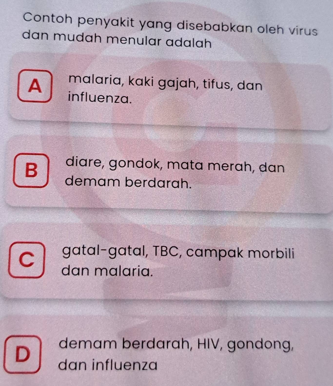 Contoh penyakit yang disebabkan oleh virus
dɑn mudɑh menular adɑlah
A
malaria, kaki gajah, tifus, dan
influenza.
B
diare, gondok, mata merah, dan
demam berdarah.
C
gatɑl−gatal, TBC, campak morbili
dan malaria.
D
demam berdarah, HIV, gondong,
dan influenza