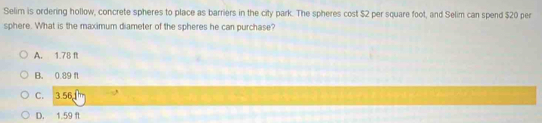 Selim is ordering hollow, concrete spheres to place as barriers in the city park. The spheres cost $2 per square foot, and Selim can spend $20 per
sphere. What is the maximum diameter of the spheres he can purchase?
A. 1.78 ft
B. 0.89 f
C. 3.56
D. 1.59 f