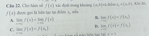 Cho hàm số f(x) xác định trong khoảng (a,b) và điểm x_0∈ (a,b). Khi đó,
f(x) được gọi là liên tục tại điểm x_0 nếu
A. limlimits _(xto x_0)^-f(x)=limlimits _(xto x_0)^+f(x)
B. limlimits _xto x_0f(x)=f(x_0)
D. limlimits _(xto x_0)^+f(x)=f(x_0)
C. limlimits _(xto x_0)^-f(x)=f(x_0) âm số nào liên tục tại x=1