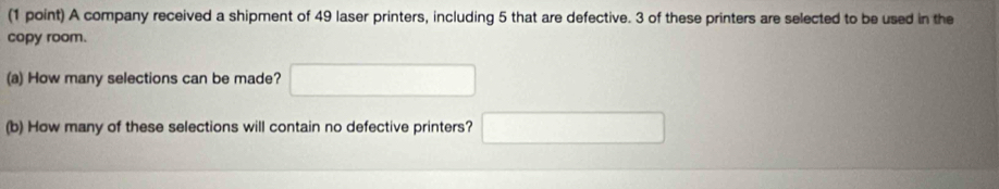 A company received a shipment of 49 laser printers, including 5 that are defective. 3 of these printers are selected to be used in the 
copy room. 
(a) How many selections can be made? □ 
(b) How many of these selections will contain no defective printers? □