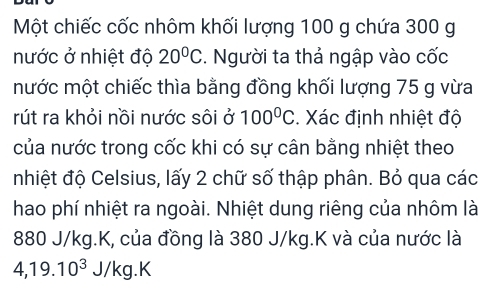 Một chiếc cốc nhôm khối lượng 100 g chứa 300 g
nước ở nhiệt độ 20°C. Người ta thả ngập vào cốc 
mước một chiếc thìa bằng đồng khối lượng 75 g vừa 
rút ra khỏi nồi nước sôi ở 100°C. Xác định nhiệt độ 
của nước trong cốc khi có sự cân bằng nhiệt theo 
nhiệt độ Celsius, lấy 2 chữ số thập phân. Bỏ qua các 
hao phí nhiệt ra ngoài. Nhiệt dung riêng của nhôm là
880 J/kg. K, của đồng là 380 J/kg. K và của nước là
4, 19.10^3J/kg.K