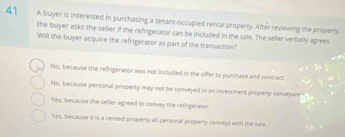 A buyer is interested in purchasing a tenant-occupied rental property. After reviewing the property,
the buyer asks the seller if the refrigerator can be included in the sale. The seller verbally agrees.
Will the buyer acquire the refrigerator as part of the transaction?
No, because the refrigerator was not included in the offer to purchase and contract.
No, because personal property may not be conveyed in an investment property conveyance-"
Yes, because the seller agreed to convey the refrigerator.
Yes, because it is a rented property all personal property conveys with the sale.