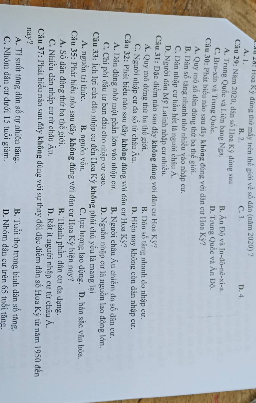 #  28: Hoa Kỳ đứng thứ mấy trên thế giới về số dân (năm 2020) ?
A. 1. C. 3. D. 4.
B. 2.
Câu 29: Năm 2020, dân số Hoa Kỳ đứng sau
A. Trung Quốc và Liên bang Nga. B. Ấn Độ và In-đô-nê-xi-a.
C. Bra-xin và Trung Quốc.
D. Trung Quốc và Ấn Độ.
Câu 30: Phát biểu nào sau đây không đúng với dân cư Hoa Kỳ?
A. Quy mô số dân đứng thứ ba thế giới.
B. Dân số tăng nhanh nhờ nhiều vào nhập cư.
C. Dân nhập cư hầu hết là người châu Á.
D. Người dân Mỹ Latinh nhập cư nhiều.
Câu 31: Đặc điểm nào sau đây không đúng với dân cư Hoa Kỳ?
A. Quy mô đứng thứ ba thế giới. B. Dân số tăng nhanh do nhập cư.
C. Người nhập cư đa số từ châu Âu. D. Hiện nay không còn dân nhập cư.
Câu 32: Phát biểu nào sau đây không đúng với dân cư Hoa Kỳ?
A. Dân đông nhờ một phần lớn vào nhập cư. B. Người châu Âu chiếm đa số dân cư.
C. Chi phí đầu tư ban đầu cho nhập cư cao. D. Nguồn nhập cư là nguồn lao động lớn.
Câu 33: Ích lợi của dân nhập cư đến Hoa Kỳ không phải chủ yếu là mang lại
A. nguồn tri thức. B. nguồn vốn. C. lực lượng lao động. D. bản sắc văn hóa.
Câu 35: Phát biểu nào sau đây không đúng với dân cư Hoa Kỳ hiện nay?
A. Số dân đông thứ ba thế giới. B. Thành phần dân cư đa dạng.
C. Nhiều dân nhập cư từ châu Âu. D. Rất ít người nhập cư từ châu Á.
Câu 37: Phát biểu nào sau đây không đúng với sự thay đổi đặc điểm dân số Hoa Kỳ từ năm 1950 đến
nay?
A. Tỉ suất tăng dân số tự nhiên tăng. B. Tuổi thọ trung bình dân số tăng.
C. Nhóm dân cư dưới 15 tuổi giảm. D. Nhóm dân cư trên 65 tuổi tăng.