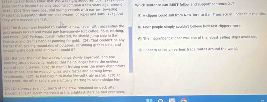 (18) A part of Josiah knew that Will was right about his luck.
ships like the Bryson had only become common a few years ago, around Which sentence can BEST follow and support sentence 21?
1845. (20) They were beautiful sailing vessels with narrow, towering
masts that supported their complex system of ropes and sails. (21) And A clipper could sail from New York to San Francisco in under four months.

they were exceedingly fast.
(22) The Bryson was headed to California now, laden with necessities the Most people simply couldn't believe how fast clippers were.
gold miners lacked and would pay handsomely for: coffee, flour, clothing,
and tools. (23) Perhaps, Josiah reflected, he should jump ship in San
Francisco and try his hand at panning for gold. (24) That couldn't be any The magnificent clipper was one of the nicest sailing ships available.
harder than peeling mountains of potatoes, scrubbing greasy pots, and
swabbing the deck over and over—could it? @ Clippers sailed on various trade routes around the world.
(25) But over the next few weeks, things slowly improved, and one
morning Josiah suddenly realized that he no longer hated the endless
sight of rolling waves. (26) He wasn't fretting over the many discomforts
of life at sea, and he was doing his work faster and earning fewer
reprimands. (27) He had begun to make himself truly useful. (28) At
that point, the other sailors were actually starting to acknowledge him.
(29) One breezy evening, much of the crew remained on deck after
supper (30) As Josiah marveled at the brightest stars he had ever seen,