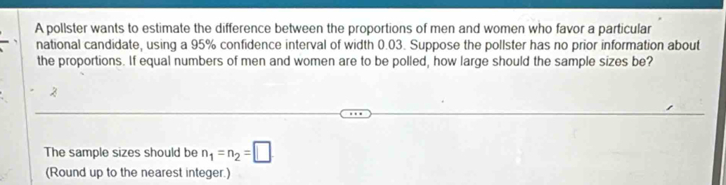 A pollster wants to estimate the difference between the proportions of men and women who favor a particular 
national candidate, using a 95% confidence interval of width 0.03. Suppose the pollster has no prior information about 
the proportions. If equal numbers of men and women are to be polled, how large should the sample sizes be? 
2 
The sample sizes should be n_1=n_2=□. 
(Round up to the nearest integer.)