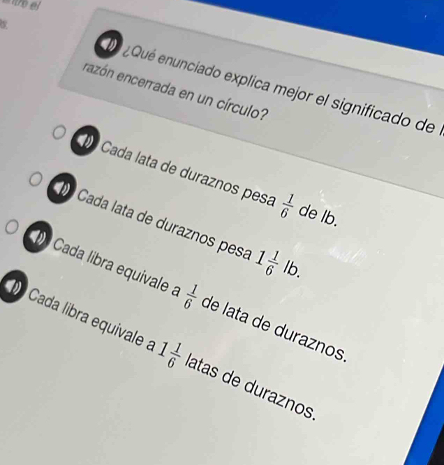 ¿ Qué enunciado explica mejor el significado de
razón encerrada en un círculo?
º Cada lata de duraznos pesa  1/6  de lb.
º Cada lata de duraznos pesa 1 1/6 lb.
Cada libra equivale a  1/6  de lata de duraznos
Cada libra equivale a 1 1/6  latas de duraznos