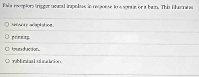 Pain receptors trigger neural impulses in response to a sprain or a burn. This illustrates
sensory adaptation.
priming.
transduction.
subliminal stimulation.