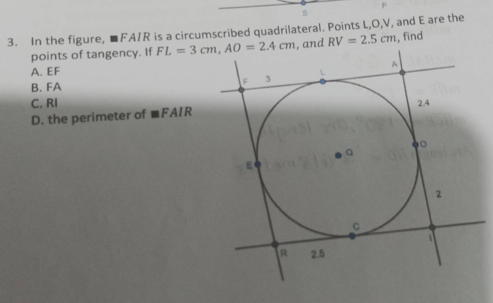 In the figure, ■FAIR is a circumscribed quadrilateral. Points L,O,V, and E are the
points of tangency. If and RV=2.5cm , find
A. EF
B. FA
C. RI
D. the perimeter of mF AIR