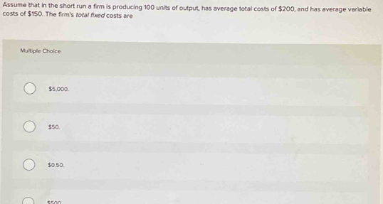 Assume that in the short run a firm is producing 100 units of output, has average total costs of $200, and has average variable
costs of $150. The firm's total fixed costs are
Multiple Choice
$5,000.
$50.
$0.50.