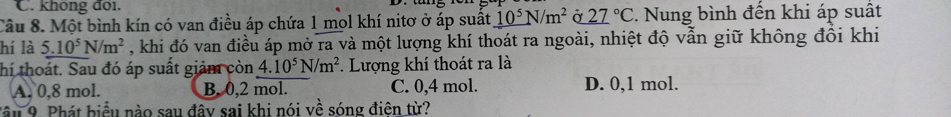 không đoi.
Câu 8. Một bình kín có van điều áp chứa 1 mol khí nitơ ở áp suất _ 10^5N/m^2 Ở _ (27)°C. Nung bình đến khi áp suất
hí là 5.10^5N/m^2 , khi đó van điều áp mở ra và một lượng khí thoát ra ngoài, nhiệt độ vẫn giữ không đổi khi
thí thoát. Sau đó áp suất giảm còn 4.10^5N/m^2. Lượng khí thoát ra là
A. 0,8 mol. B. 0, 2 mol. C. 0, 4 mol. D. 0, 1 mol.
Tâu 9. Phát biểu nào sau đây sai khi nói về sóng điên từ?