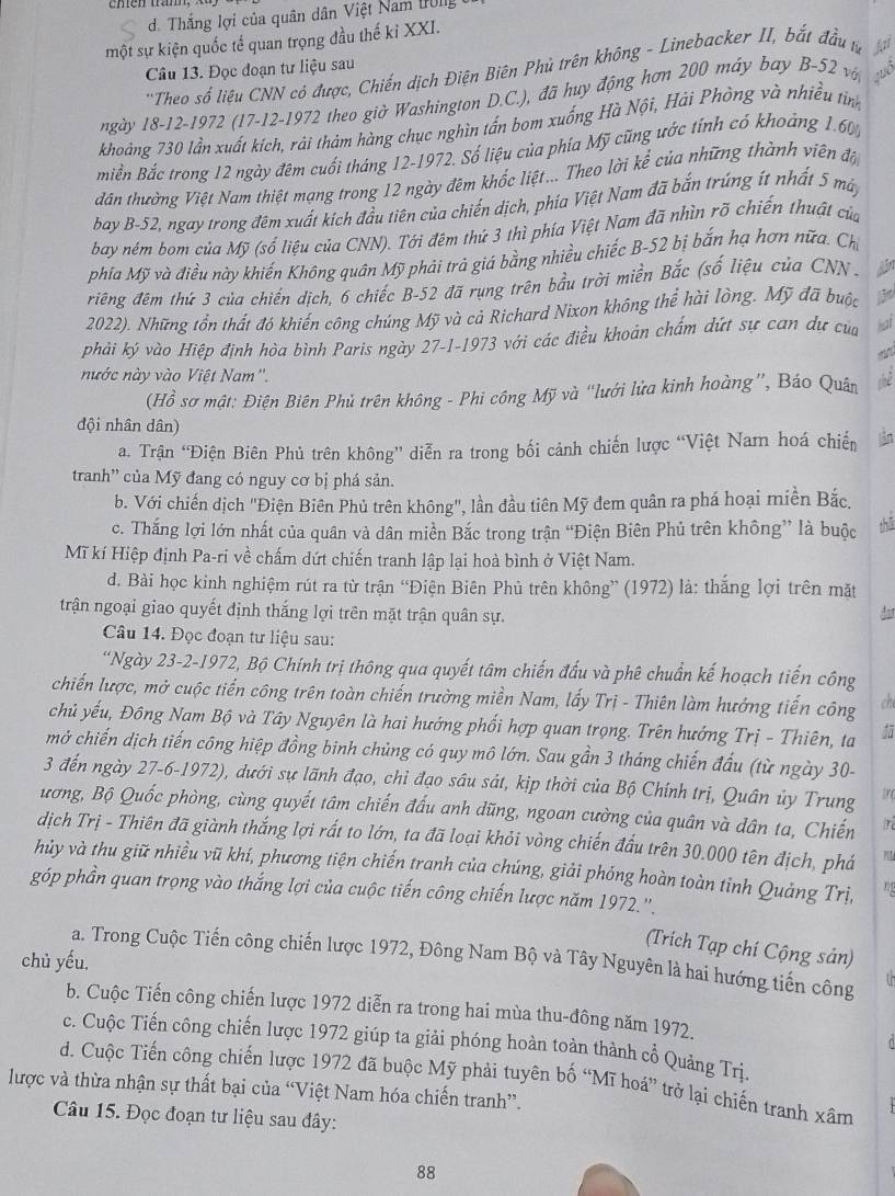 Thắng lợi của quân dân Việt Nam IUlg
một sự kiện quốc tế quan trọng đầu thế kỉ XXI.
Câu 13. Đọc đoạn tư liệu sau
'Theo số liệu CNN có được, Chiến dịch Điện Biên Phủ trên không - Linebacker II, bắt đầu t φ
ngày 18-12-1972 (17-12-1972 theo giờ Washington D.C.), đã huy động hơn 200 máy bay B-52 vớ
khoảng 730 lần xuất kích, rái thảm hàng chục nghìn tấn bom xuống Hà Nội, Hải Phòng và nhiều tình
Biền Bắc trong 12 ngày đêm cuối tháng 12-1972. Số liệu của phía Mỹ cũng ước tính có khoảng 1.60%
đán thường Việt Nam thiệt mạng trong 12 ngày đêm khốc liệt... Theo lời kể của những thành viên đội
bay B-52, ngay trong đêm xuất kích đầu tiên của chiến dịch, phía Việt Nam đã bắn trúng ít nhất 5 mày
bay ném bom của Mỹ (số liệu của CNN). Tới đêm thứ 3 thì phía Việt Nam đã nhìn rõ chiến thuật của
phía Mỹ và điều này khiến Không quân Mỹ phải trả giá bằng nhiều chiếc B-52 bị bắn hạ hơn nữa. Chi
riêng đêm thứ 3 của chiến dịch, 6 chiếc B-52 đã rụng trên bầu trời miền Bắc (số liệu của CNN  - dn
2022). Những tồn thất đó khiến công chúng Mỹ và cả Richard Nixon không thể hài lòng. Mỹ đã buộc
phải ký vào Hiệp định hòa bình Paris ngày 27-1-1973 với các điều khoản chấm đứt sự can dự của hai
an
nước này vào Việt Nam''.
(Hồ sơ mật: Điện Biên Phủ trên không - Phi công Mỹ và “lưới lửa kinh hoàng”, Báo Quân shè
đội nhân dân)
a. Trận 'Điện Biên Phủ trên không” diễn ra trong bối cảnh chiến lược “Việt Nam hoá chiến in
tranh” của Mỹ đang có nguy cơ bị phá sản.
b. Với chiến dịch "Điện Biên Phủ trên không", lần đầu tiên Mỹ đem quân ra phá hoại miền Bắc,
c. Thắng lợi lớn nhất của quân và dân miền Bắc trong trận “Điện Biên Phủ trên không” là buộc
thǔ
Mĩ kí Hiệp định Pa-ri về chấm dứt chiến tranh lập lại hoà bình ở Việt Nam.
d. Bài học kinh nghiệm rút ra từ trận “Điện Biên Phủ trên không” (1972) là: thắng lợi trên mặt
trận ngoại giao quyết định thắng lợi trên mặt trận quân sự. dar
Câu 14. Đọc đoạn tư liệu sau:
'Ngày 23-2-1972, Bộ Chính trị thông qua quyết tâm chiến đấu và phê chuẩn kế hoạch tiến công
chiến lược, mở cuộc tiến công trên toàn chiến trường miền Nam, lấy Trị - Thiên làm hướng tiến công ch
chủ yếu, Đông Nam Bộ và Tây Nguyên là hai hướng phối hợp quan trọng. Trên hưởng Trị - Thiên, ta
mở chiến dịch tiến công hiệp đồng binh chủng có quy mô lớn. Sau gần 3 tháng chiến đầu (từ ngày 30-
3 đến ngày 27-6-1972), dưới sự lãnh đạo, chỉ đạo sâu sát, kịp thời của Bộ Chính trị, Quân ủy Trung
ương, Bộ Quốc phòng, cùng quyết tâm chiến đấu anh dũng, ngoan cường của quân và dân ta, Chiến  
dịch Trị - Thiên đã giành thắng lợi rất to lớn, ta đã loại khỏi vòng chiến đấu trên 30.000 tên địch, phá
hủy và thu giữ nhiều vũ khí, phương tiện chiến tranh của chúng, giải phóng hoàn toàn tỉnh Quảng Trị, n
góp phần quan trọng vào thắng lợi của cuộc tiến công chiến lược năm 1972.''.
(Trích Tạp chí Cộng sản)
chủ yếu. a. Trong Cuộc Tiến công chiến lược 1972, Đông Nam Bộ và Tây Nguyên là hai hướng tiến công
b. Cuộc Tiến công chiến lược 1972 diễn ra trong hai mùa thu-đông năm 1972.
c. Cuộc Tiến công chiến lược 1972 giúp ta giải phóng hoàn toàn thành cổ Quảng Trị.
d. Cuộc Tiến công chiến lược 1972 đã buộc Mỹ phải tuyên bố “Mĩ hoá” trở lại chiến tranh xâm
lược và thừa nhận sự thất bại của “Việt Nam hóa chiến tranh”.
Câu 15. Đọc đoạn tư liệu sau đây:
88