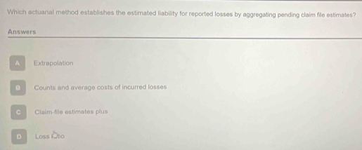 Which actuanal method establishes the estimated liability for reported losses by aggregating pending claim file estimates?
Answers
A Extrapolation
Counts and average costs of incurred losses
C Claim-file estimates plus
D Loss 1000