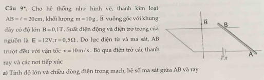 Câu 9*. Cho hệ thống như hình vẽ, thanh kim loại
AB=c=20cm , khối lượng m=10g, vector B vuông góc với khung vector B B 
dây có độ lớn B=0.1T. Suất điện động và điện trở trong của 
nguồn là E=12V; r=0,5Omega. Do lực điện từ và ma sát, AB
trượt đều với vận tốc v=10m/s. Bỏ qua điện trở các thanh 
A 
ray và các nơi tiếp xúc 
a) Tính độ lớn và chiều dòng điện trong mạch, hệ số ma sát giữa AB và ray