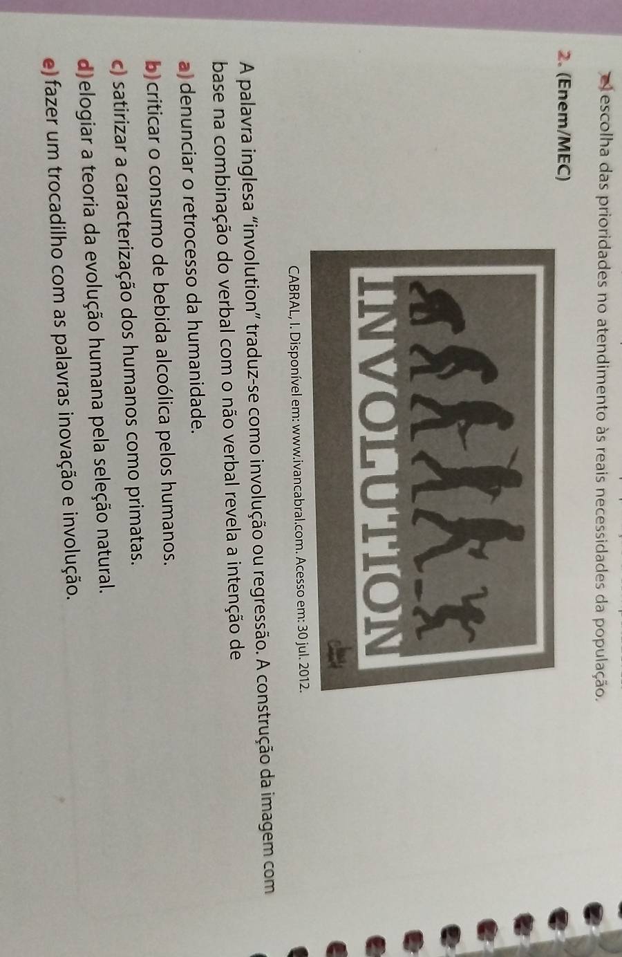 escolha das prioridades no atendimento às reais necessidades da população.
2. (Enem/MEC)
CABRAL, I. Disponível em: www.ivancabral.com. Acesso em: 30 jul. 2012.
A palavra inglesa “involution” traduz-se como involução ou regressão. A construção da imagem com
base na combinação do verbal com o não verbal revela a intenção de
a) denunciar o retrocesso da humanidade.
b)criticar o consumo de bebida alcoólica pelos humanos.
c) satirizar a caracterização dos humanos como primatas.
d)elogiar a teoria da evolução humana pela seleção natural.
e) fazer um trocadilho com as palavras inovação e involução.