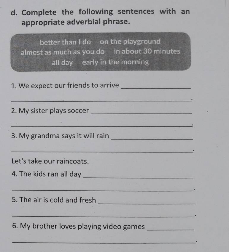 Complete the following sentences with an 
appropriate adverbial phrase. 
better than I do on the playground 
almost as much as you do in about 30 minutes
all day early in the morning 
1. We expect our friends to arrive_ 
_. 
2. My sister plays soccer_ 
_. 
3. My grandma says it will rain_ 
_. 
Let’s take our raincoats. 
4. The kids ran all day _ 
_ 
. 
_ 
5. The air is cold and fresh 
_. 
6. My brother loves playing video games_ 
_.