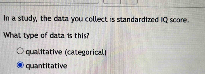 In a study, the data you collect is standardized IQ score.
What type of data is this?
qualitative (categorical)
quantitative