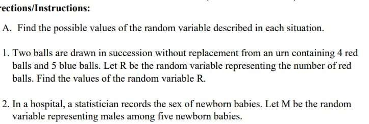 rections/Instructions: 
A. Find the possible values of the random variable described in each situation. 
1. Two balls are drawn in succession without replacement from an urn containing 4 red 
balls and 5 blue balls. Let R be the random variable representing the number of red 
balls. Find the values of the random variable R. 
2. In a hospital, a statistician records the sex of newborn babies. Let M be the random 
variable representing males among five newborn babies.