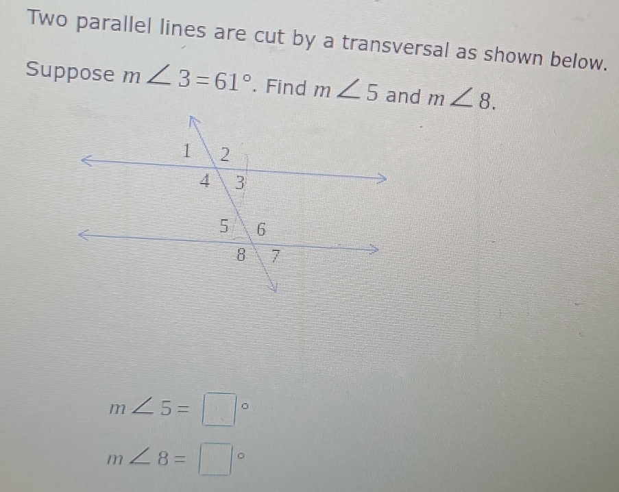 Two parallel lines are cut by a transversal as shown below. 
Suppose m∠ 3=61°. Find m∠ 5 and m∠ 8.
m∠ 5=□°
m∠ 8=□°