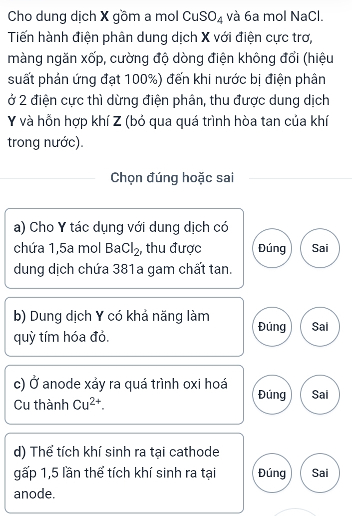 Cho dung dịch X gồm a mol CuSO_4 và 6a mol NaCl. 
Tiến hành điện phân dung dịch X với điện cực trơ, 
màng ngăn xốp, cường độ dòng điện không đổi (hiệu 
suất phản ứng đạt 100%) đến khi nước bị điện phân 
ở 2 điện cực thì dừng điện phân, thu được dung dịch
Y và hỗn hợp khí Z (bỏ qua quá trình hòa tan của khí 
trong nước). 
Chọn đúng hoặc sai 
a) Cho Y tác dụng với dung dịch có 
chứa 1,5a mol BaCl_2 , thu được Đúng Sai 
dung dịch chứa 381a gam chất tan. 
b) Dung dịch Y có khả năng làm Đúng Sai 
quỳ tím hóa đỏ. 
c) Ở anode xảy ra quá trình oxi hoá Đúng Sai 
Cu thành Cu^(2+). 
d) Thể tích khí sinh ra tại cathode 
gấp 1,5 lần thể tích khí sinh ra tại Đúng Sai 
anode.