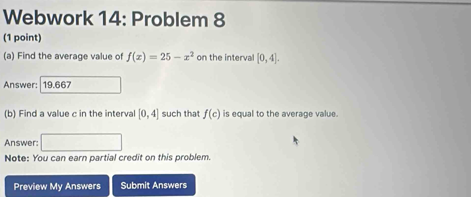 Webwork 14: Problem 8 
(1 point) 
(a) Find the average value of f(x)=25-x^2 on the interval [0,4]. 
Answer: | 19.667 
(b) Find a value c in the interval [0,4] such that f(c) is equal to the average value. 
Answer: □ 
Note: You can earn partial credit on this problem. 
Preview My Answers Submit Answers