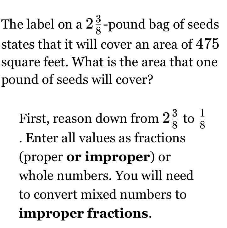 The label on a 2 3/8 -pou nd bag of seeds 
states that it will cover an area of 475
square feet. What is the area that one
pound of seeds will cover? 
First, reason down from 2 3/8  to  1/8 . Enter all values as fractions 
(proper or improper) or 
whole numbers. You will need 
to convert mixed numbers to 
improper fractions.