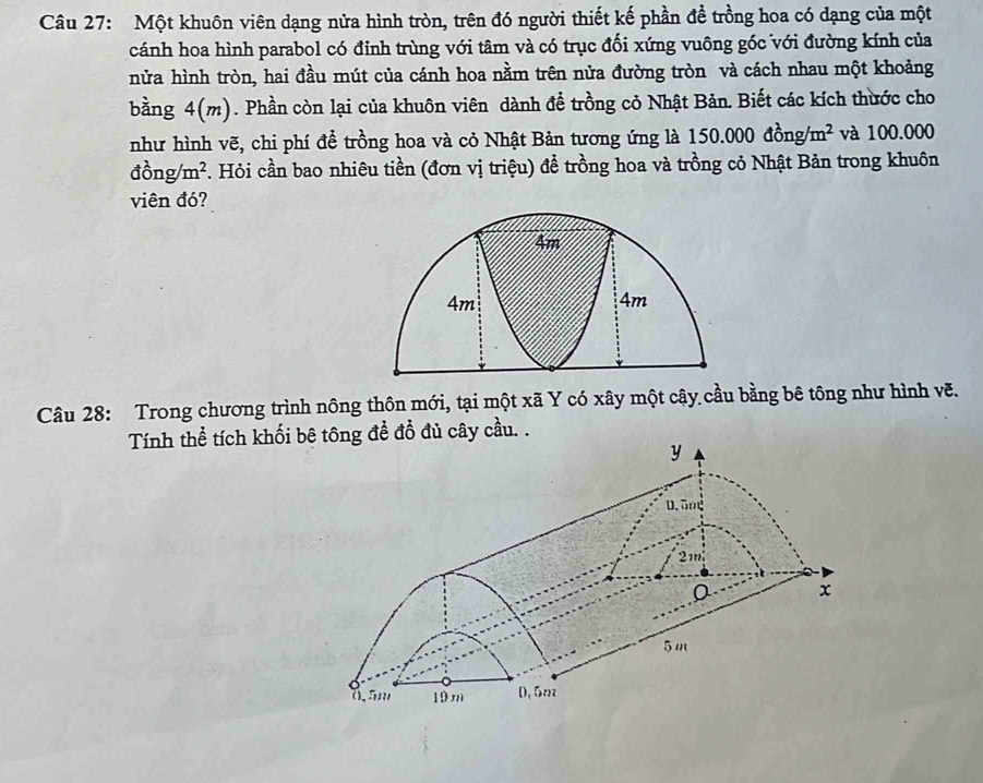 Một khuôn viên dạng nửa hình tròn, trên đó người thiết kế phần để trồng hoa có dạng của một 
cánh hoa hình parabol có đỉnh trùng với tâm và có trục đối xứng vuông gốc với đường kính của 
nửa hình tròn, hai đầu mút của cánh hoa nằm trên nửa đường tròn và cách nhau một khoảng 
bàng 4(m). Phần còn lại của khuôn viên dành để trồng cỏ Nhật Bản. Biết các kích thước cho 
như hình vẽ, chi phí để trồng hoa và cỏ Nhật Bản tương ứng là 150.000dong/m^2 và 100.000
dong/m^2. . Hỏi cần bao nhiêu tiền (đơn vị triệu) đề trồng hoa và trồng cỏ Nhật Bản trong khuôn 
viên đó? 
Câu 28: Trong chương trình nông thôn mới, tại một xã Y có xây một cây cầu bằng bê tông như hình vẽ. 
Tính thể tích khối bê tông để đổ đủ cây cầu. .