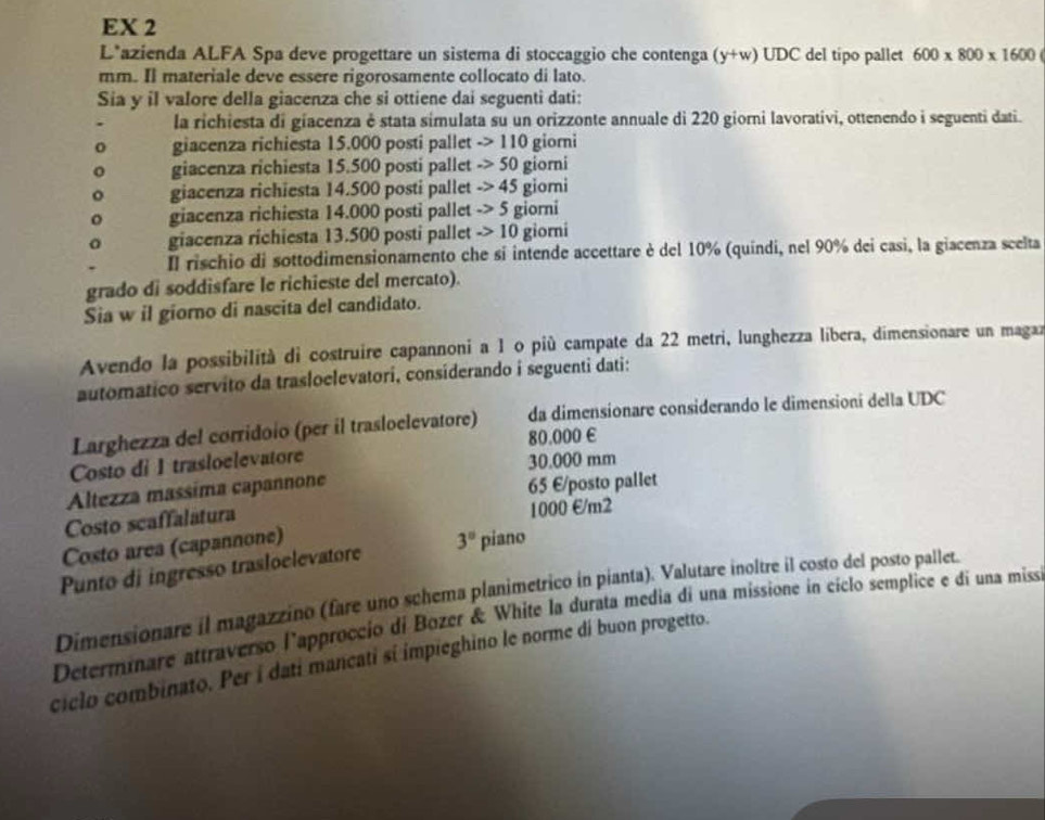 EX 2
L*azienda ALFA Spa deve progettare un sistema di stoccaggio che contenga (y+w) UDC del tipo pallet 600* 800* 1600
mm. Il materiale deve essere rigorosamente collocato di lato.
Sia y il valore della giacenza che si ottiene dai seguenti dati:
la richiesta di giacenza é stata simulata su un orizzonte annuale di 220 giorni lavorativi, ottenendo i seguenti dati.
giacenza richiesta 15.000 posti pallet ->110 giorni
giacenza richiesta 15.500 posti pallet ->50 giorni
giacenza richiesta 14.500 posti pallet ->45 giomi
giacenza richiesta 14.000 posti pallet _ >5 giorni
giacenza richiesta 13.500 posti pallet _ >10 giorni
Il rischio di sottodimensionamento che si intende accettare è del 10% (quindi, nel 90% dei casi, la giacenza scelta
grado di soddisfare le richieste del mercato).
Sia w il giorno di nascita del candidato.
Avendo la possibilità di costruire capannoni a 1 o più campate da 22 metri, lunghezza líbera, dimensionare un magaz
automático servito da trasloelevatori, considerando i seguenti dati:
Larghezza del corridoio (per il trasloelevatore) da dimensionare considerando le dimensioní della UDC
80.000 €
Costo di I trasloelevatore 30.000 mm
Altezza massima capannone
65 E/posto pallet
Costo scaffalatura 1000 €/m2
Costo area (capannone)
Punto di ingresso trasloelevatore 3° piano
Dimensionare il magazzino (fare uno schema planimetrico in pianta). Valutare inoltre il costo del posto pallet.
Determinare attraverso l'approccio di Bozer & White la durata media di una missione in cíclo semplice e di una miss
ciclo combinato. Per i dati mancati si impieghino le norme di buon progetto.