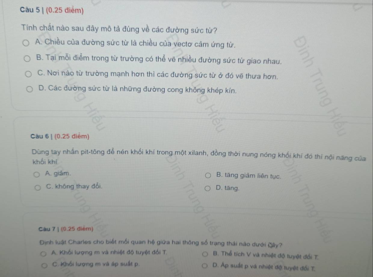 (0.25 điểm)
Tính chất nào sau đây mô tả đúng về các đường sức từ?
A. Chiều của đường sức từ là chiều của vectơ cảm ứng từ.
B. Tại mỗi điểm trong từ trường có thể vẽ nhiều đường sức từ giao nhau.
C. Nơi nào từ trường mạnh hơn thì các đường sức từ ở đó vẽ thưa hơn.
D. Các đường sức từ là những đường cong không khép kín. 5
Câu 6 | (0.25 điểm)
Dùng tay nhấn pit-tông để nén khối khí trong một xilanh, đồng thời nung nóng khối khí đó thì nội năng của
khối khí
A. giảm.
B. tăng giảm liên tục.
C. không thay đổi. D. tăng.
Câu 7 | (0.25 diểm)
Định luật Charles cho biết mối quan hệ giữa hai thông số trạng thái nào dưới Cây?
A. Khối lượng m và nhiệt độ tuyệt đối T.
B. Thổ tích V và nhiệt độ tuyệt đổi T.
C. Khối lượng m và áp suất p.
D. Áp suất p và nhiệt độ tuyệt đổi T.