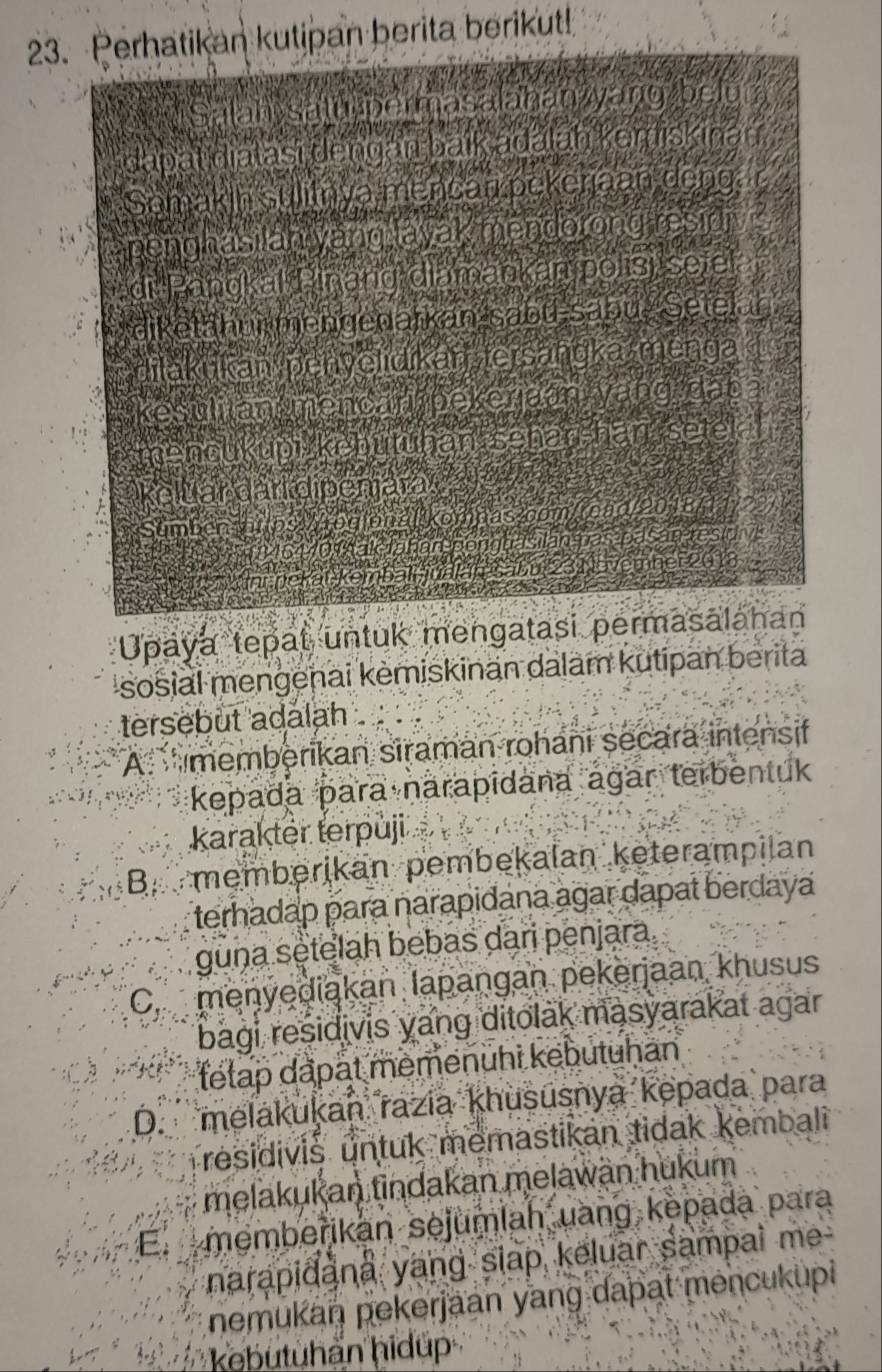 Perhatikan kutipan berita berikut!
W Salah satu permasalahan yang belu (
dapat diatasi dengan baik adalan kemiskinan
Somakin sulitnya mencan pckenaan dong. r
penghasi an yang layak mendorong residiv i
di Pangkal Pinang diamankan polisi seie
diketähui mengenarkan-sabü-säbu-Setelan
lakukan penyelidikan tersangka menga
kesulilan mencan pekerjaan yang đaba
ncukupi kebutuhan sehar ihan sete
Keluar dari dipenjara
Sumbo rtps //rogion Koy
er2
kem
am
Upaya tepat untuk mengatasi permasālahan
sosial mengenai kėmiskinan dalam kutipan berita
tersebut adalah
A memberikan siraman rohani secara intensif
kepada para narapīdana agar terbentuk
karakter terpuji
Bmemberikan pembekalan keterampilan
terhadap para narapidana agar dapat berdaya
guna setelah bebas dari penjara.
C. menyediakan lapangan pekerjaan khusus
bagi residivis yang ditolak masyarakat agar
tetap dapät memenühi kebutuhan
D. melakukan razia khususnya kepada para
residivis untuk memastikan tidak kembali 
melakukan tindakan melawan hukum
E. membeřikan sejumlah uang kepada para
narapidana yang siap keluar sampai me
nemukan pekerjaan yang dapat mencukupi
kebutuhän hidup