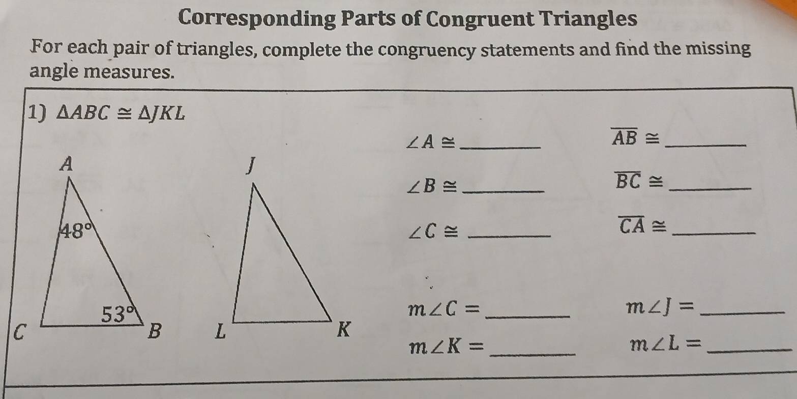 Corresponding Parts of Congruent Triangles
For each pair of triangles, complete the congruency statements and find the missing
angle measures.
1) △ ABC≌ △ JKL
_ ∠ A≌
_ overline AB≌
_ ∠ B≌
_ overline BC≌
_ ∠ C≌
_ overline CA≌
_ m∠ C=
m∠ J= _
 
_ m∠ K=
m∠ L= _