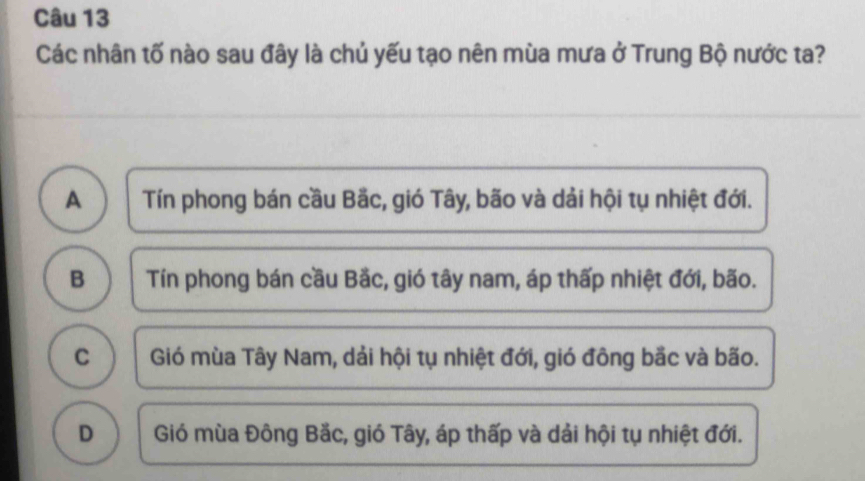 Các nhân tố nào sau đây là chủ yếu tạo nên mùa mưa ở Trung Bộ nước ta?
A Tín phong bán cầu Bắc, gió Tây, bão và dải hội tụ nhiệt đới.
B Tín phong bán cầu Bắc, gió tây nam, áp thấp nhiệt đới, bão.
C Gió mùa Tây Nam, dải hội tụ nhiệt đới, gió đông bắc và bão.
D Gió mùa Đông Bắc, gió Tây, áp thấp và dải hội tụ nhiệt đới.