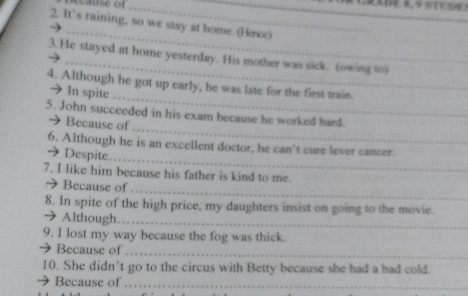 secause of_ 
_ 
_ 
_ 
2. It’s raining, so we stay at home. (Hee) 
3. He stayed at home yesterday. His mother was sick. (owing to) 
_ 
4. Although he got up early, he was late for the first train. 
→ In spite 
_ 
5. John succeeded in his exam because he worked hard. 
→ Because of 
_ 
6. Although he is an excellent doctor, he can't cure lever cancer. 
→ Despite. 
7. I like him because his father is kind to me. 
_ 
→ Because of 
8. In spite of the high price, my daughters insist on going to the movie. 
→ Although_ 
9. I lost my way because the fog was thick. 
→ Because of 
_ 
10. She didn’t go to the circus with Betty because she had a bad cold. 
Because of ……_