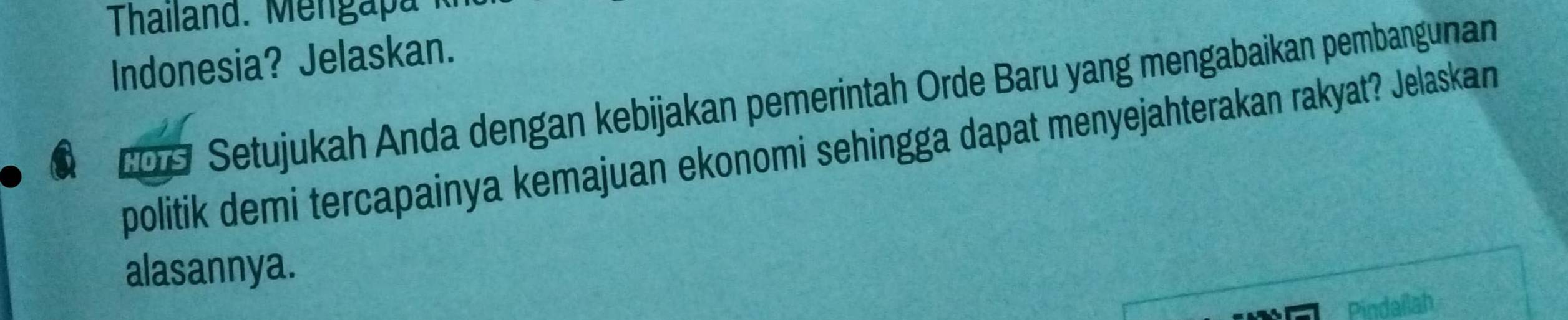 Thailand. Mengapa 
Indonesia? Jelaskan. 
209 Setujukah Anda dengan kebijakan pemerintah Orde Baru yang mengabaikan pembangunan 
politik demi tercapainya kemajuan ekonomi sehingga dapat menyejahterakan rakyat? Jelaskan 
alasannya. 
Pindailah