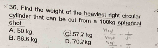 Find the weight of the heaviest right circular
cylinder that can be cut from a 100kg spherical
shot
A. 50 kg C. 57.7 kg
B. 86.6 kg D. 70.7kg
