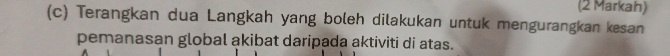 (2 Markah) 
(c) Terangkan dua Langkah yang boleh dilakukan untuk mengurangkan kesan 
pemanasan global akibat daripada aktiviti di atas.