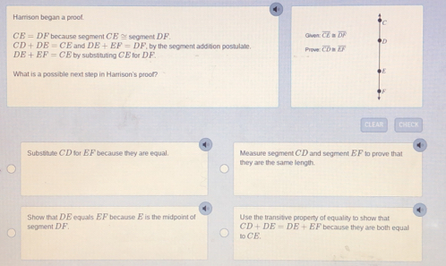 Harrison began a proof.
C
CE=DF because segment CE ≅ segment DF. Given: overline CE≌ overline DF
D
CD+DE=CE and DE+EF=DF.by by the segment addition postulate. Prove overline CD=overline EF
DE+EF=CE by substituting CE for DF.
What is a possible next step in Harrison's proof?
CLEAR CHECK
d
Substitute CD for EF because they are equal. Measure segment CD and segment EF to prove that
they are the same length
Show that DE equalls EF because E is the midpoint of Use the transitive property of equality to show that
segment DF. CD+DE=DE+EF because they are both equal
to CE.