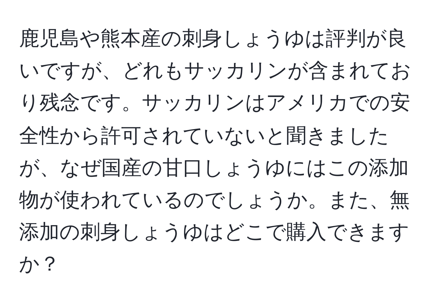 鹿児島や熊本産の刺身しょうゆは評判が良いですが、どれもサッカリンが含まれており残念です。サッカリンはアメリカでの安全性から許可されていないと聞きましたが、なぜ国産の甘口しょうゆにはこの添加物が使われているのでしょうか。また、無添加の刺身しょうゆはどこで購入できますか？