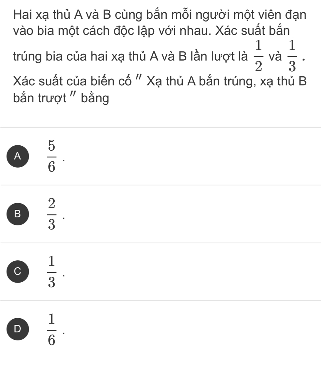 Hai xạ thủ A và B cùng bắn mỗi người một viên đạn
vào bia một cách độc lập với nhau. Xác suất bắn
trúng bia của hai xạ thủ A và B lần lượt là  1/2  và  1/3 . 
Xác suất của biến cố " Xạ thủ A bắn trúng, xạ thủ B
bắn trượt " bằng
A  5/6 .
B  2/3 .
C  1/3 .
D  1/6 ·