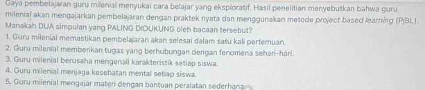 Gaya pembelajaran guru milenial menyukai cara belajar yang eksploratif. Hasil penelitian menyebutkan bahwa guru
milenial akan mengajarkan pembelajaran dengan praktek nyata dan menggunakan metode project based learning (PjBL).
Manakah DUA simpulan yang PALING DIDUKUNG oleh bacaan tersebut?
1. Guru milenial memastikan pembelajaran akan selesai dalam satu kali pertemuan.
2. Guru milenial memberikan tugas yang berhubungan dengan fenomena sehari-hari.
3. Guru milenial berusaha mengenali karakteristik setiap siswa.
4. Guru milenial menjaga kesehatan mental setiap siswa.
5. Guru milenial mengajar materi dengan bantuan peralatan sederhana.