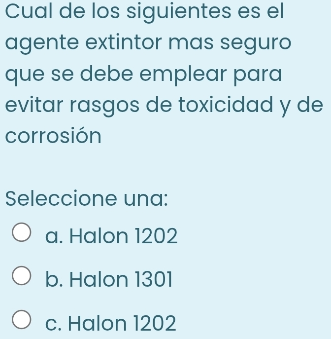 Cual de los siguientes es el
agente extintor mas seguro
que se debe emplear para
evitar rasgos de toxicidad y de
corrosión
Seleccione una:
a. Halon 1202
b. Halon 1301
c. Halon 1202