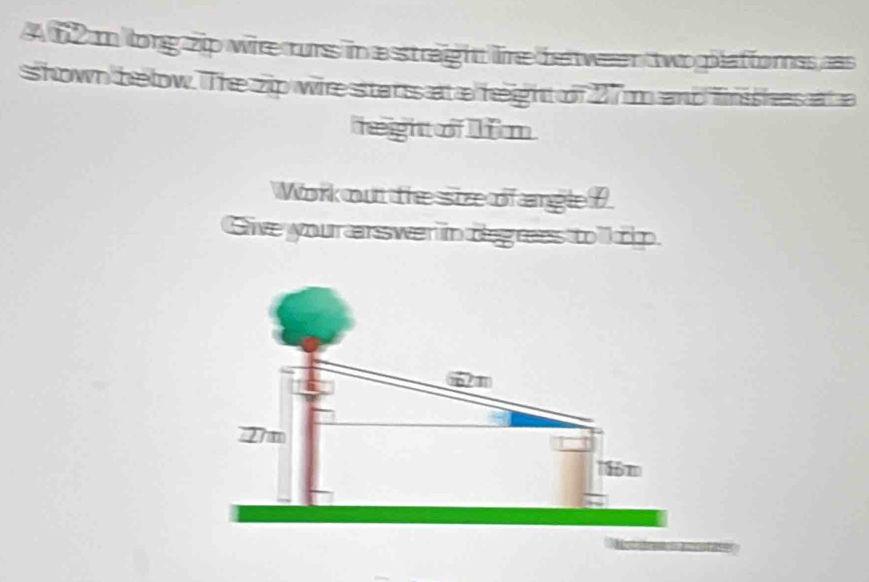 A62 m long zip wie rurs in a straight lire beween two platforss as 
shown below. The zip wire sttanss at a height of 27 anb fimishess at a 
height of m
Work out the size of angle D
Give your arswe in deg ress to l ip.