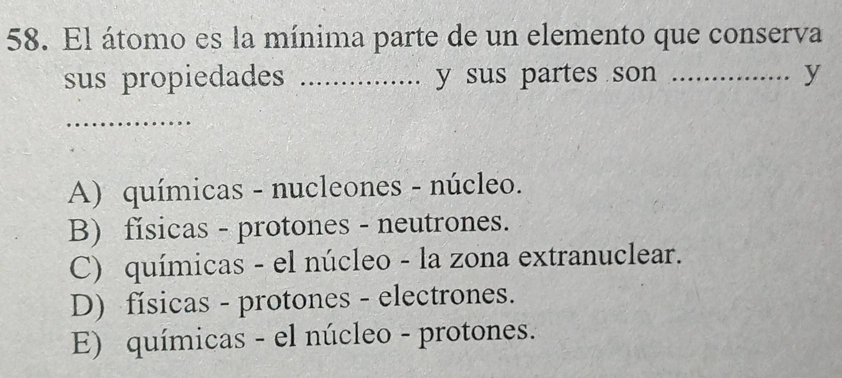 El átomo es la mínima parte de un elemento que conserva
sus propiedades .._ .............. y sus partes son _y
_
A) químicas - nucleones - núcleo.
B) físicas - protones - neutrones.
C) químicas - el núcleo - la zona extranuclear.
D) físicas - protones - electrones.
E) químicas - el núcleo - protones.