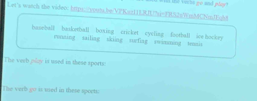 a with the verbs go and play? 
Let's watch the video: https://youtu.be/VPKuzI1LRJU?si=FRS2uWmMCNmJEqh8 
baseball basketball boxing cricket cycling football ice hockey 
running sailing skiing surfing swimming tennis 
The verb play is used in these sports: 
The verb go is used in these sports: