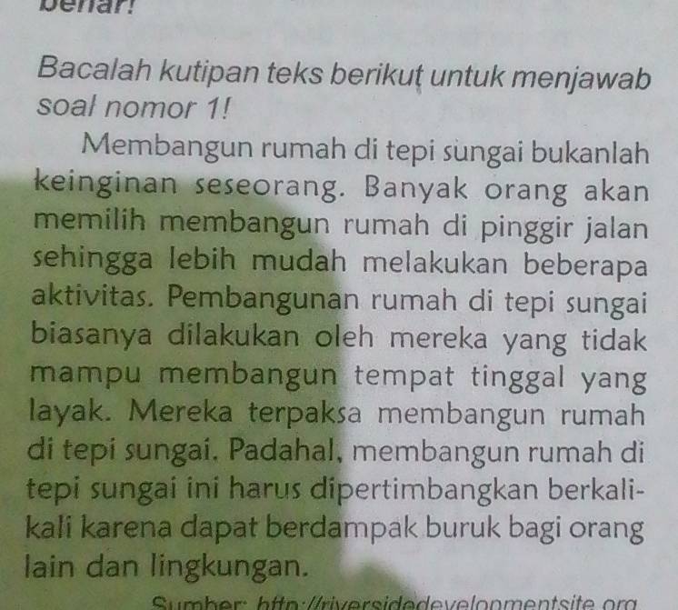 benar! 
Bacalah kutipan teks berikuț untuk menjawab 
soal nomor 1! 
Membangun rumah di tepi sungai bukanlah 
keinginan seseorang. Banyak orang akan 
memilih membangun rumah di pinggir jalan 
sehingga lebih mudah melakukan beberapa 
aktivitas. Pembangunan rumah di tepi sungai 
biasanya dilakukan oleh mereka yang tidak 
mampu membangun tempat tinggal yang 
layak. Mereka terpaksa membangun rumah 
di tepi sungai, Padahal, membangun rumah di 
tepi sungai ini harus dipertimbangkan berkali- 
kali karena dapat berdampak buruk bagi orang 
lain dan lingkungan. 
Sumber: h ttp://riversidedevelonmentsite om