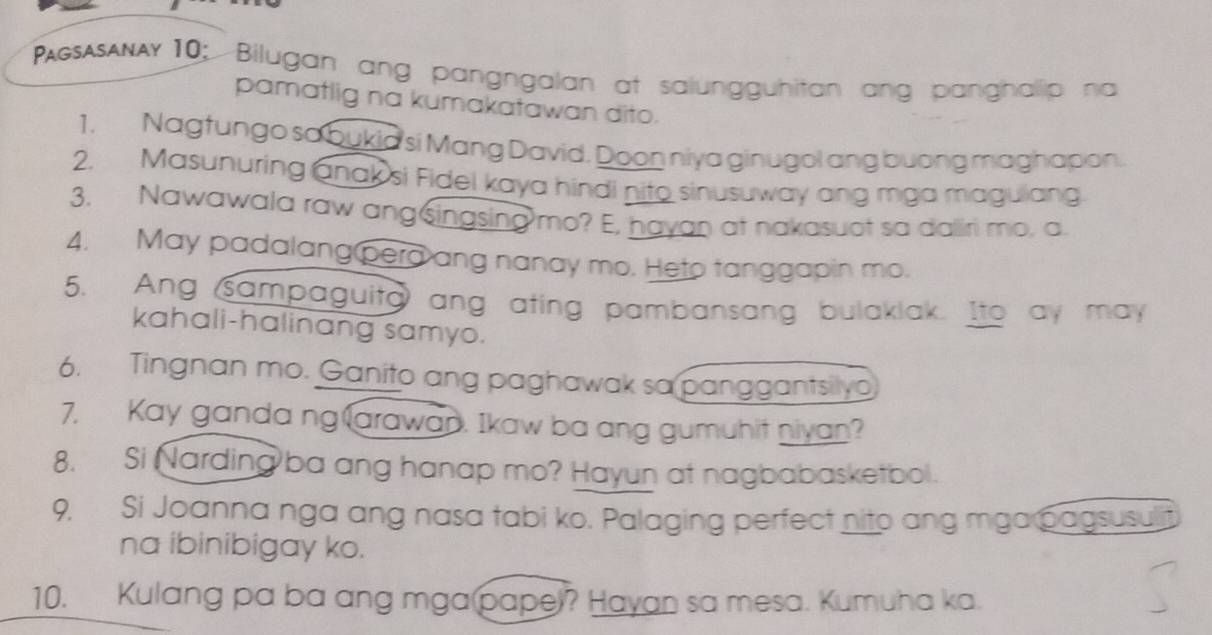 PgsAsAAy10; Bilugan ang pangngalan at salungguhitan ang panghalip na 
pamatlig na kumakatawan dito. 
1. Nagtungo so bukia si Mang David. Doon niya ginugol ang buong maghapon. 
2. Masunuring anak si Fidel kaya hindi nito sinusuway ang mga magulang 
3. Nawawala raw ang⑤ingsing mo? E, hayan at nakasuot sa dalliri mo, a 
4. May padalang pera ang nanay mo. Heto tanggapin mo. 
5. Ang sampaguita ang ating pambansang bulaklak. Ito ay may 
kahali-halinang samyo. 
6. Tingnan mo. Ganito ang paghawak sa panggantsilyo 
7. Kay ganda ng larawan. Ikaw ba ang gumuhit niyan? 
8. Si Narding ba ang hanap mo? Hayun at nagbabasketbol. 
9. Si Joanna nga ang nasa tabi ko. Palaging perfect nito ang mga pagsusulit 
na ibinibigay ko. 
10. Kulang pa ba ang mga pape)? Hayan sa mesa. Kumuha ka.