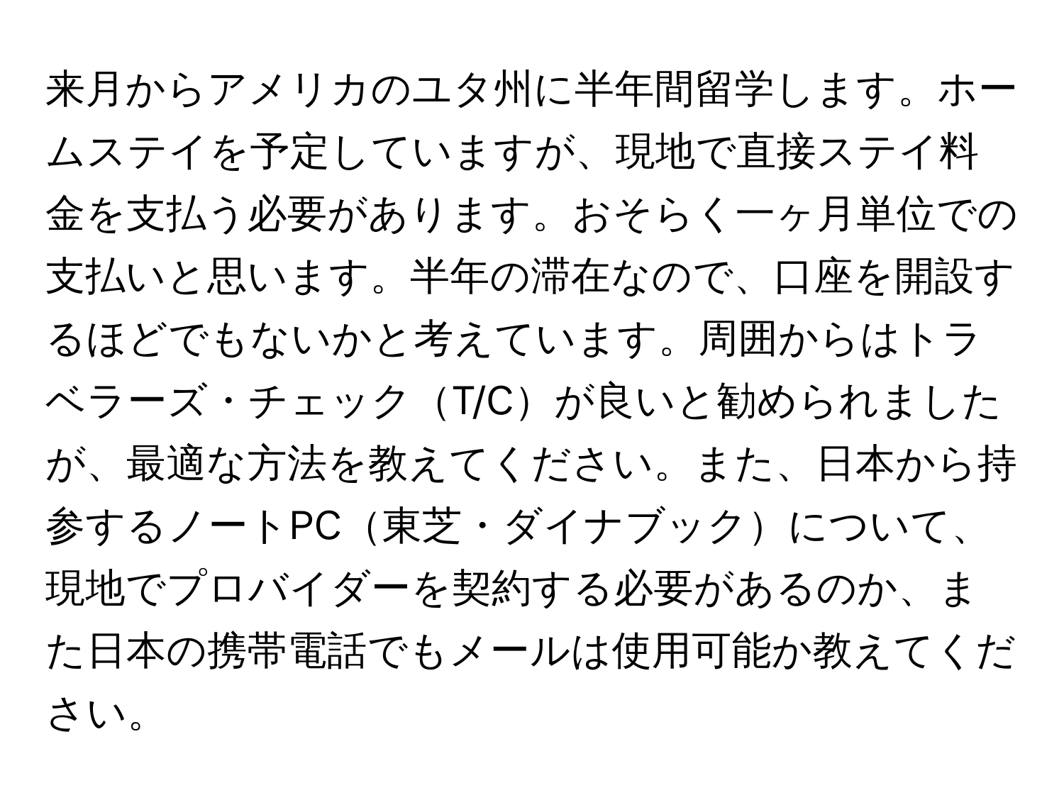 来月からアメリカのユタ州に半年間留学します。ホームステイを予定していますが、現地で直接ステイ料金を支払う必要があります。おそらく一ヶ月単位での支払いと思います。半年の滞在なので、口座を開設するほどでもないかと考えています。周囲からはトラベラーズ・チェックT/Cが良いと勧められましたが、最適な方法を教えてください。また、日本から持参するノートPC東芝・ダイナブックについて、現地でプロバイダーを契約する必要があるのか、また日本の携帯電話でもメールは使用可能か教えてください。