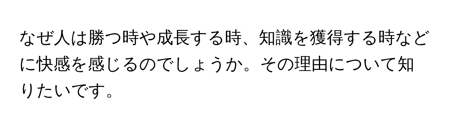 なぜ人は勝つ時や成長する時、知識を獲得する時などに快感を感じるのでしょうか。その理由について知りたいです。