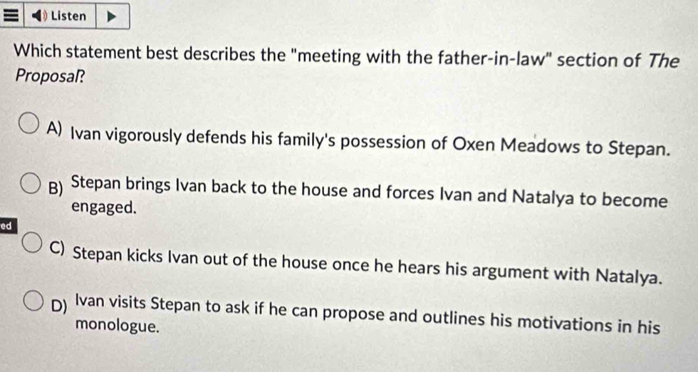 Listen
Which statement best describes the "meeting with the father-in-law" section of The
Proposal?
A) Ivan vigorously defends his family's possession of Oxen Meadows to Stepan.
g) Stepan brings Ivan back to the house and forces Ivan and Natalya to become
engaged.
ed
C) Stepan kicks Ivan out of the house once he hears his argument with Natalya.
) Ivan visits Stepan to ask if he can propose and outlines his motivations in his
monologue.