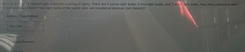 Raina is putting 13 colored light bulbs into a string of lights. There are 5 yellow light bulbs, 6 blue light bulbs, and 2 white light bulbs. How many distinct orders 
of light bulbs are there if two light bulbs of the same color are considered identical (not distinct)? 
Answer Submitted: 
504.504 
Correct Answer: